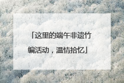 这里的端午非遗竹编活动，温情拾忆