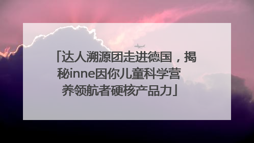 达人溯源团走进德国，揭秘inne因你儿童科学营养领航者硬核产品力