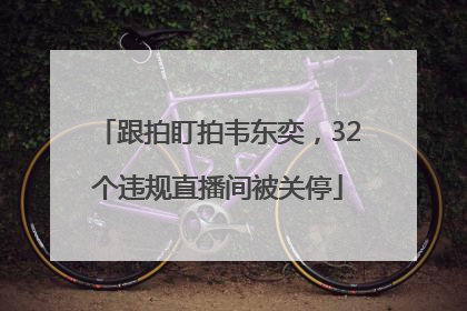 跟拍盯拍韦东奕，32个违规直播间被关停