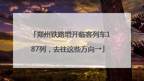 郑州铁路增开临客列车187列，去往这些方向→