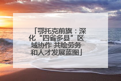 鄂托克前旗：深化“四省多县”区域协作 共绘劳务和人才发展蓝图