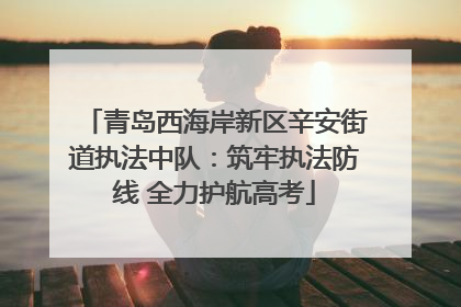 青岛西海岸新区辛安街道执法中队：筑牢执法防线 全力护航高考