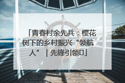 青春村余先兵：樱花树下的乡村振兴“领航人”｜先锋引领⑪