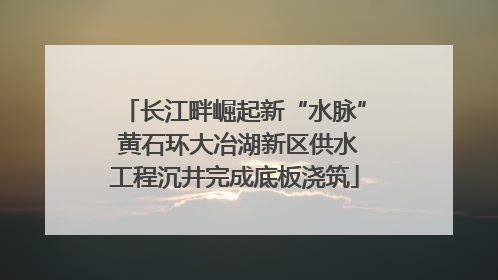 长江畔崛起新“水脉” 黄石环大冶湖新区供水工程沉井完成底板浇筑