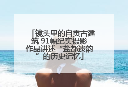 镜头里的自贡古建筑 91幅纪实摄影作品讲述“盐都遗韵”的历史记忆