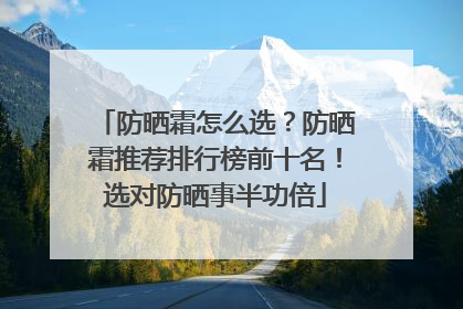 防晒霜怎么选？防晒霜推荐排行榜前十名！选对防晒事半功倍