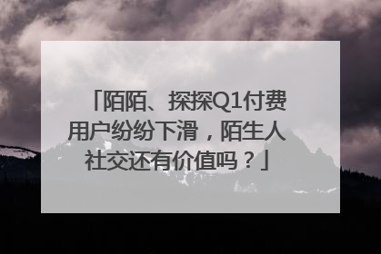 陌陌、探探Q1付费用户纷纷下滑，陌生人社交还有价值吗？