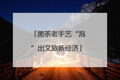 黑茶老手艺“泡”出文旅新经济