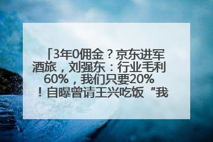 3年0佣金？京东进军酒旅，刘强东：行业毛利60%，我们只要20%！自曝曾请王兴吃饭“我要做外卖了”