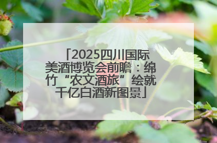 2025四川国际美酒博览会前瞻：绵竹“农文酒旅”绘就千亿白酒新图景