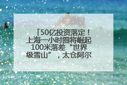 50亿投资落定！上海一小时圈将崛起100米落差“世界级雪山”，太仓阿尔卑斯二期重磅开工