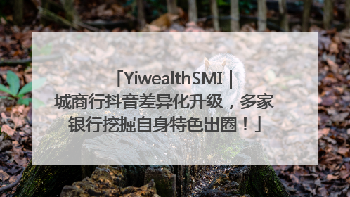 YiwealthSMI｜城商行抖音差异化升级，多家银行挖掘自身特色出圈！